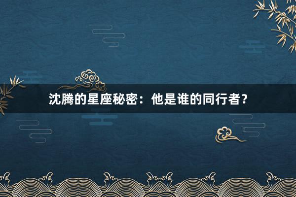 沈腾的星座秘密：他是谁的同行者？